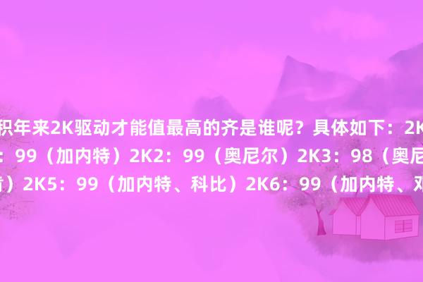 积年来2K驱动才能值最高的齐是谁呢?具体如下:2K:97(艾弗森)2K1:99(加内特)2K2:99(奥尼尔)2K3:98(奥尼尔)2K4:99(邓肯)2K5:99(加内特、科比)2K6:99(加内特、邓肯)2K7:98(詹姆斯、科比、韦德并排第一)2K8:98(科比、邓肯)2K9:99(詹姆斯、加内特、科比、保罗)2K10:97(科比)2K11:97(詹姆斯、科比、韦德)2K12:98(詹姆斯)