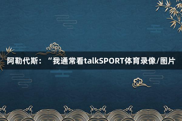 阿勒代斯:“我通常看talkSPORT体育录像/图片