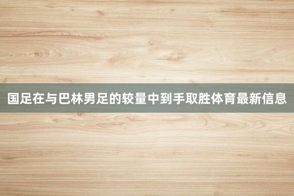 国足在与巴林男足的较量中到手取胜体育最新信息