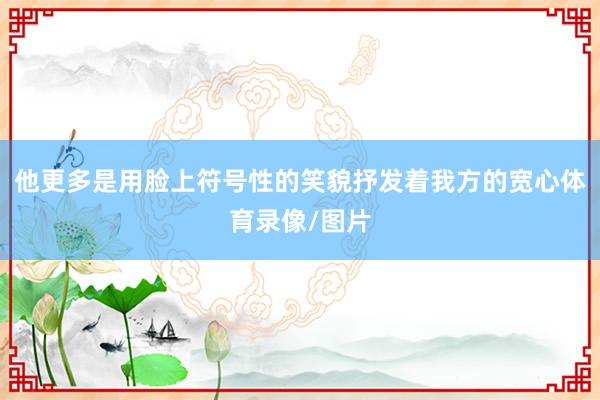 他更多是用脸上符号性的笑貌抒发着我方的宽心体育录像/图片
