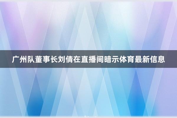 广州队董事长刘倩在直播间暗示体育最新信息
