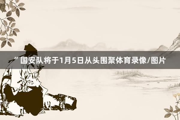 ”国安队将于1月5日从头围聚体育录像/图片