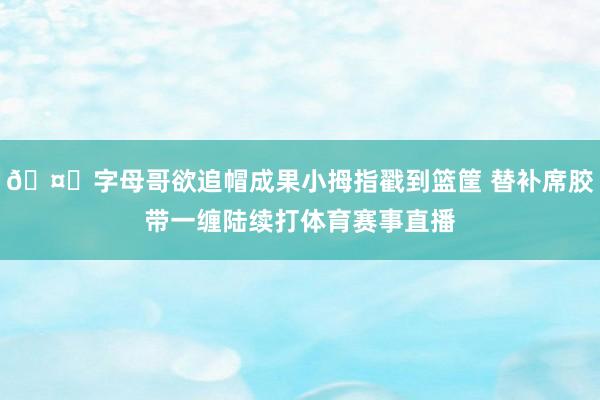 🤕字母哥欲追帽成果小拇指戳到篮筐 替补席胶带一缠陆续打体育赛事直播