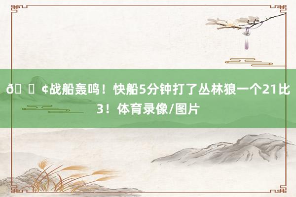 🚢战船轰鸣!快船5分钟打了丛林狼一个21比3!体育录像/图片