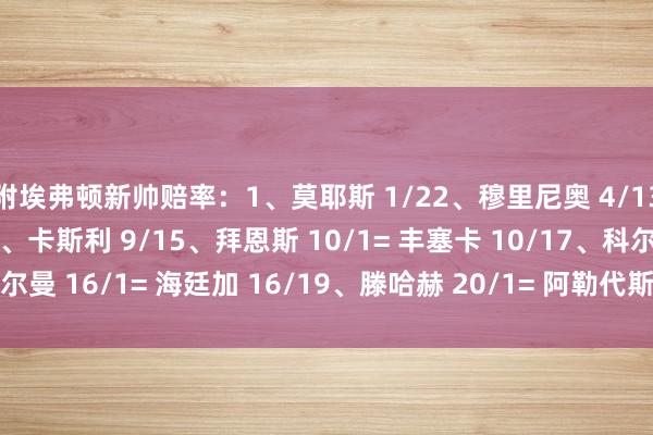 附埃弗顿新帅赔率:1、莫耶斯 1/22、穆里尼奥 4/13、史蒂夫-库珀 8/14、卡斯利 9/15、拜恩斯 10/1= 丰塞卡 10/17、科尔曼 16/1= 海廷加 16/19、滕哈赫 20/1= 阿勒代斯 20/1 体育最新信息