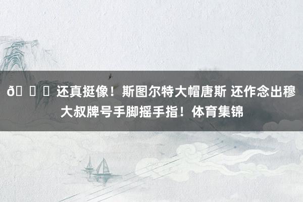 😂还真挺像！斯图尔特大帽唐斯 还作念出穆大叔牌号手脚摇手指！体育集锦