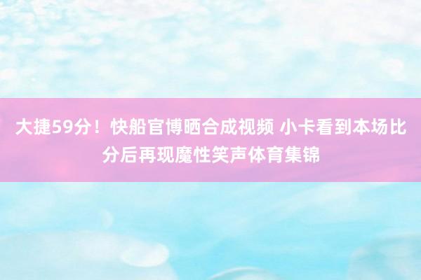 大捷59分！快船官博晒合成视频 小卡看到本场比分后再现魔性笑声体育集锦