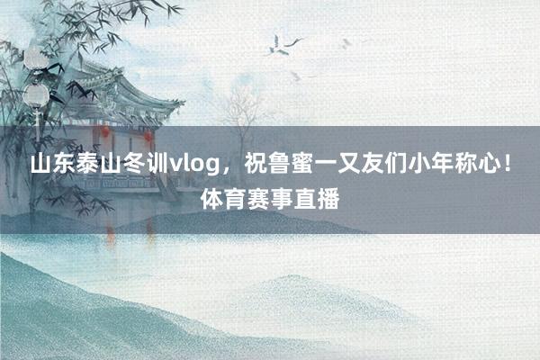 山东泰山冬训vlog,祝鲁蜜一又友们小年称心!体育赛事直播