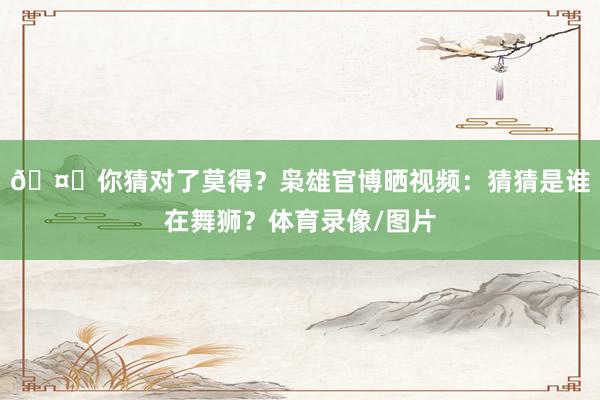 🤔你猜对了莫得?枭雄官博晒视频:猜猜是谁在舞狮?体育录像/图片