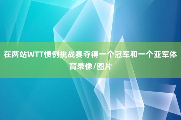 在两站WTT惯例挑战赛夺得一个冠军和一个亚军体育录像/图片