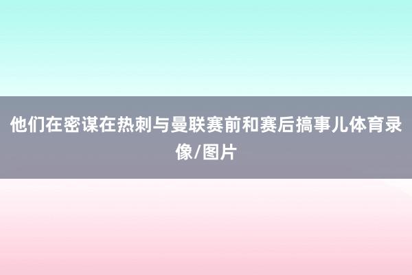 他们在密谋在热刺与曼联赛前和赛后搞事儿体育录像/图片