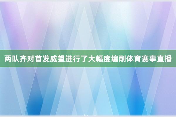 两队齐对首发威望进行了大幅度编削体育赛事直播