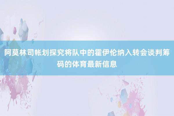 阿莫林司帐划探究将队中的霍伊伦纳入转会谈判筹码的体育最新信息