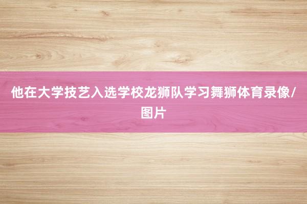 他在大学技艺入选学校龙狮队学习舞狮体育录像/图片