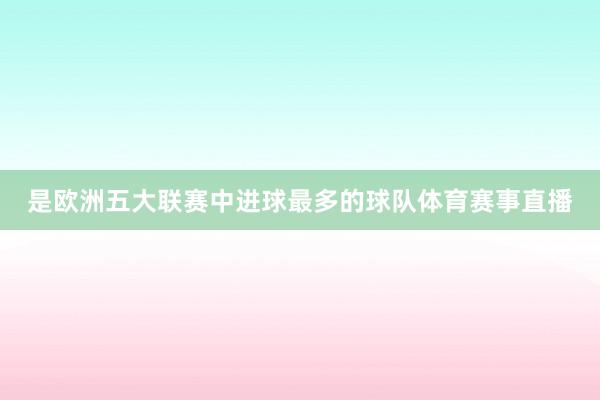 是欧洲五大联赛中进球最多的球队体育赛事直播