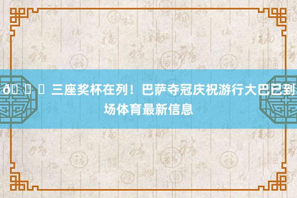 🏆三座奖杯在列!巴萨夺冠庆祝游行大巴已到场体育最新信息