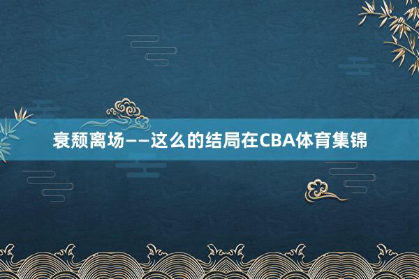 衰颓离场——这么的结局在CBA体育集锦