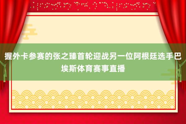 握外卡参赛的张之臻首轮迎战另一位阿根廷选手巴埃斯体育赛事直播