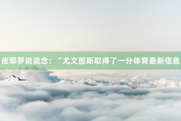 皮耶罗说说念:“尤文图斯取得了一分体育最新信息