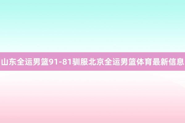 山东全运男篮91-81驯服北京全运男篮体育最新信息
