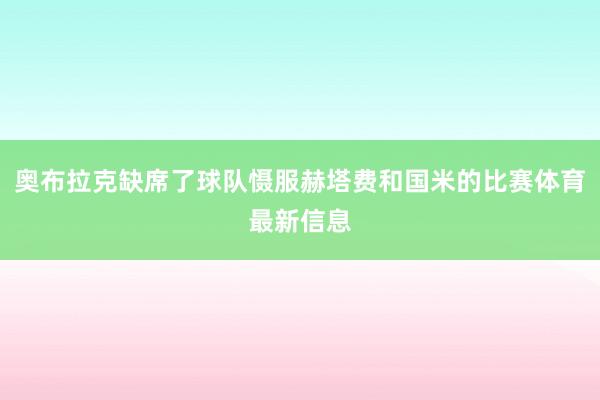 奥布拉克缺席了球队慑服赫塔费和国米的比赛体育最新信息