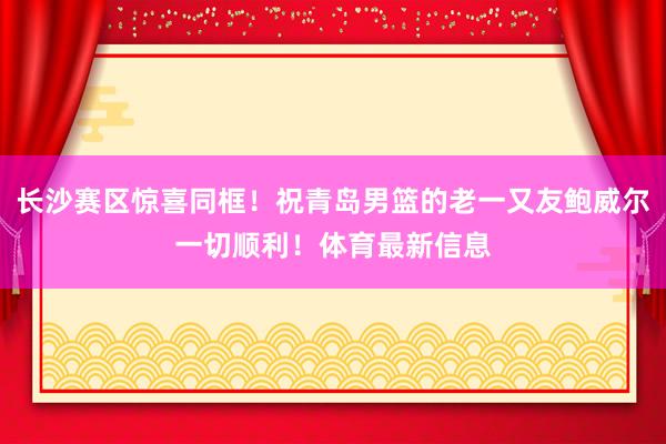 长沙赛区惊喜同框！祝青岛男篮的老一又友鲍威尔一切顺利！体育最新信息