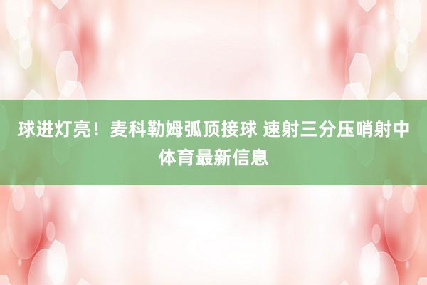 球进灯亮！麦科勒姆弧顶接球 速射三分压哨射中体育最新信息