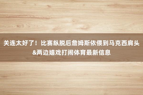 关连太好了！比赛纵脱后詹姆斯依偎到马克西肩头&两边嬉戏打闹体育最新信息