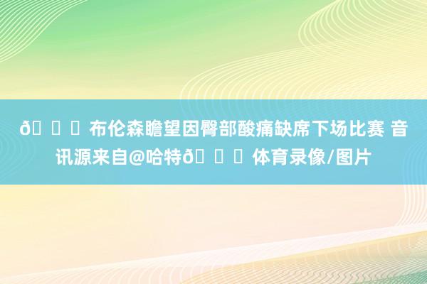 😂布伦森瞻望因臀部酸痛缺席下场比赛 音讯源来自@哈特😝体育录像/图片