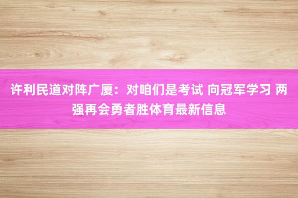 许利民道对阵广厦：对咱们是考试 向冠军学习 两强再会勇者胜体育最新信息