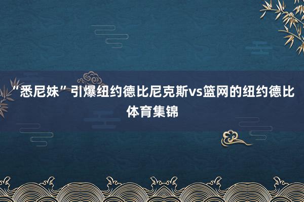 “悉尼妹”引爆纽约德比尼克斯vs篮网的纽约德比体育集锦