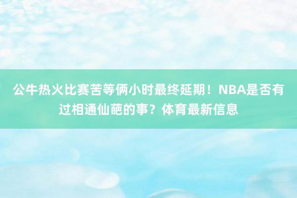 公牛热火比赛苦等俩小时最终延期！NBA是否有过相通仙葩的事？体育最新信息