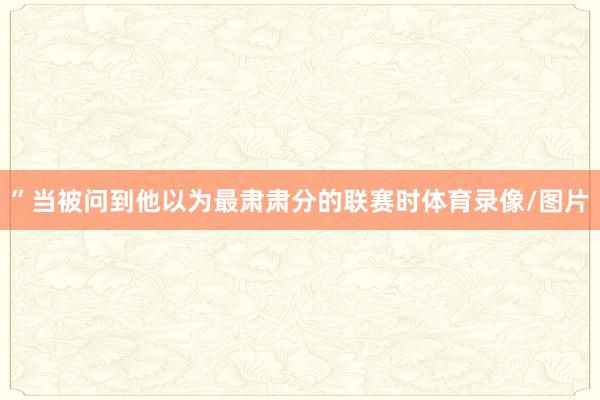 ”当被问到他以为最肃肃分的联赛时体育录像/图片