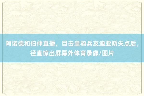 阿诺德和伯仲直播，目击皇骑兵友迪亚斯失点后，径直惊出屏幕外体育录像/图片