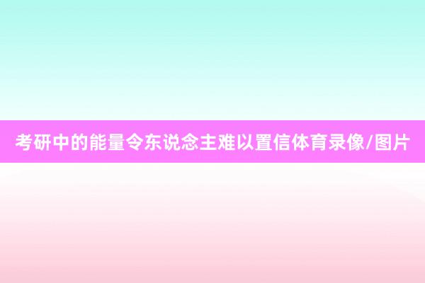 考研中的能量令东说念主难以置信体育录像/图片
