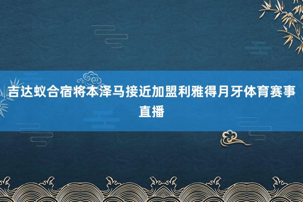 吉达蚁合宿将本泽马接近加盟利雅得月牙体育赛事直播