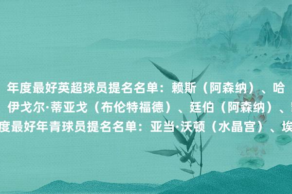 年度最好英超球员提名名单：赖斯（阿森纳）、哈里·威尔逊（富勒姆）、伊戈尔·蒂亚戈（布伦特福德）、廷伯（阿森纳）、凯塞多（切尔西）年度最好年青球员提名名单：亚当·沃顿（水晶宫）、埃斯特旺（切尔西）、卡约德（布伦特福德）、乔希·金（富勒姆）、奥利弗·斯卡尔斯（西汉姆）年度最好门将提名名单：莱诺（富勒姆）、凯莱赫（布伦特福德）、拉亚（阿森纳）、格兰特·史小姐（布罗姆利）、莱兹·克普（热刺女足）年度最好主阐扬注解提名名单：亚历克斯·尼尔（米尔沃尔）、安迪·伍德曼（布罗姆利）、凯斯·安德鲁斯（布伦特福德）、马丁·何（热刺女足）、阿尔特塔（阿森纳）体育最新信息
