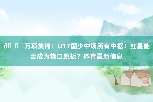 📹万项集锦：U17国少中场所有中枢！红星能否成为糊口跳板？体育最新信息