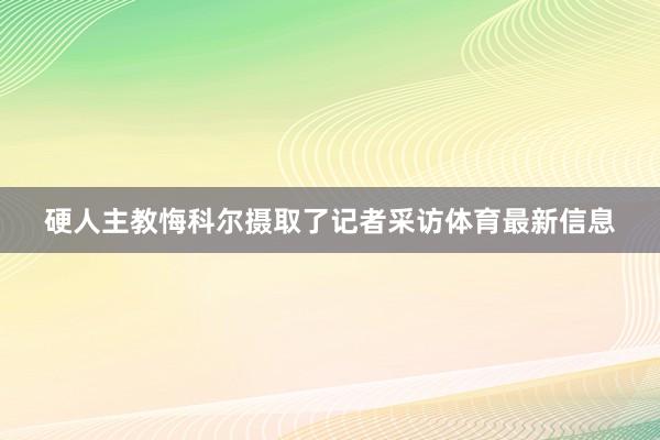 硬人主教悔科尔摄取了记者采访体育最新信息