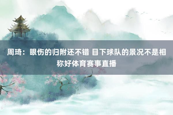 周琦：眼伤的归附还不错 目下球队的景况不是相称好体育赛事直播