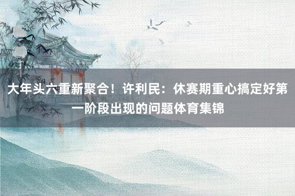 大年头六重新聚合！许利民：休赛期重心搞定好第一阶段出现的问题体育集锦