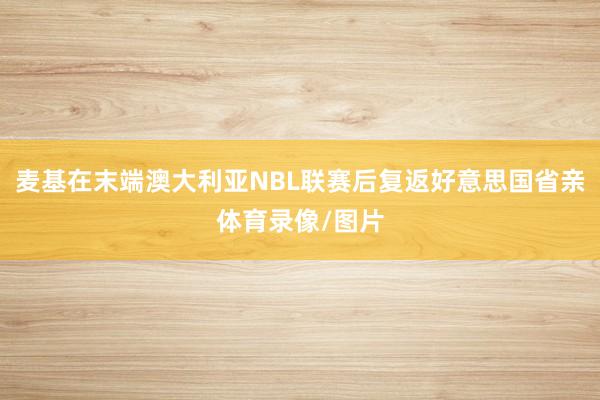 麦基在末端澳大利亚NBL联赛后复返好意思国省亲体育录像/图片