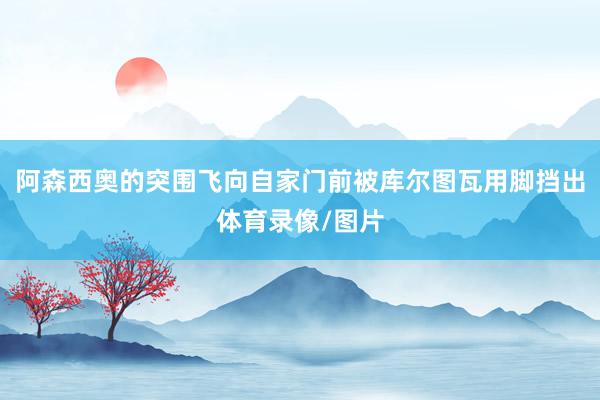 阿森西奥的突围飞向自家门前被库尔图瓦用脚挡出体育录像/图片