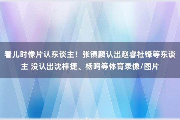 看儿时像片认东谈主！张镇麟认出赵睿杜锋等东谈主 没认出沈梓捷、杨鸣等体育录像/图片