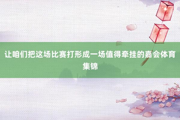 让咱们把这场比赛打形成一场值得牵挂的嘉会体育集锦