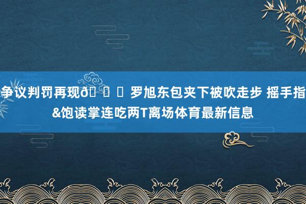 争议判罚再现👀罗旭东包夹下被吹走步 摇手指&饱读掌连吃两T离场体育最新信息