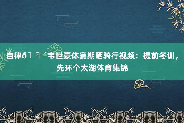 自律🚴韦世豪休赛期晒骑行视频：提前冬训，先环个太湖体育集锦