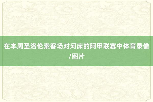 在本周圣洛伦索客场对河床的阿甲联赛中体育录像/图片