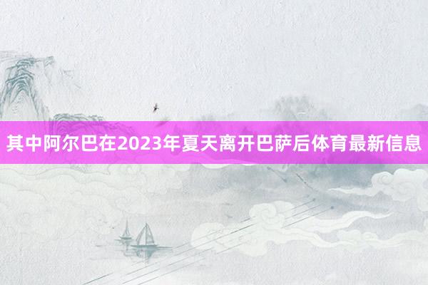 其中阿尔巴在2023年夏天离开巴萨后体育最新信息