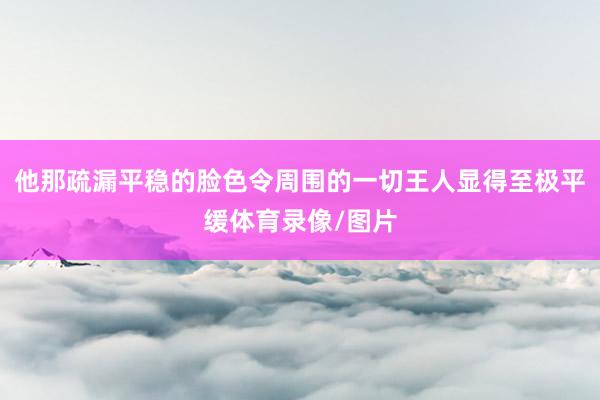 他那疏漏平稳的脸色令周围的一切王人显得至极平缓体育录像/图片